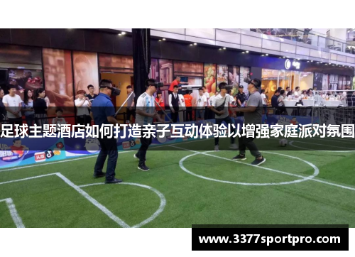 足球主题酒店如何打造亲子互动体验以增强家庭派对氛围